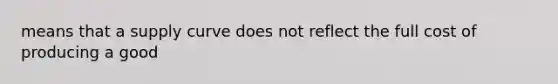 means that a supply curve does not reflect the full cost of producing a good