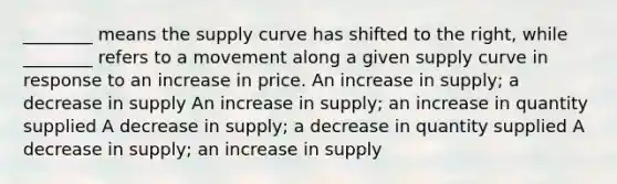 ________ means the supply curve has shifted to the right, while ________ refers to a movement along a given supply curve in response to an increase in price. An increase in supply; a decrease in supply An increase in supply; an increase in quantity supplied A decrease in supply; a decrease in quantity supplied A decrease in supply; an increase in supply