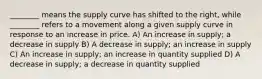 ________ means the supply curve has shifted to the right, while ________ refers to a movement along a given supply curve in response to an increase in price. A) An increase in supply; a decrease in supply B) A decrease in supply; an increase in supply C) An increase in supply; an increase in quantity supplied D) A decrease in supply; a decrease in quantity supplied