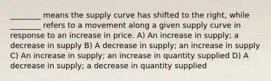 ________ means the supply curve has shifted to the right, while ________ refers to a movement along a given supply curve in response to an increase in price. A) An increase in supply; a decrease in supply B) A decrease in supply; an increase in supply C) An increase in supply; an increase in quantity supplied D) A decrease in supply; a decrease in quantity supplied