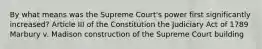 By what means was the Supreme Court's power first significantly increased? Article III of the Constitution the Judiciary Act of 1789 Marbury v. Madison construction of the Supreme Court building