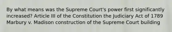 By what means was the Supreme Court's power first significantly increased? Article III of the Constitution the Judiciary Act of 1789 Marbury v. Madison construction of the Supreme Court building