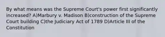 By what means was the Supreme Court's power first significantly increased? A)Marbury v. Madison B)construction of the Supreme Court building C)the Judiciary Act of 1789 D)Article III of the Constitution