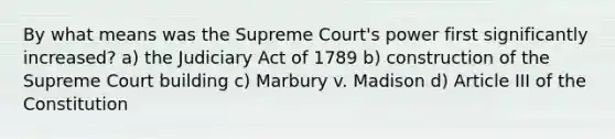 By what means was the Supreme Court's power first significantly increased? a) the Judiciary Act of 1789 b) construction of the Supreme Court building c) Marbury v. Madison d) Article III of the Constitution