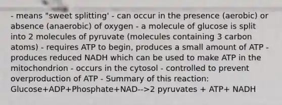 - means "sweet splitting' - can occur in the presence (aerobic) or absence (anaerobic) of oxygen - a molecule of glucose is split into 2 molecules of pyruvate (molecules containing 3 carbon atoms) - requires ATP to begin, produces a small amount of ATP - produces reduced NADH which can be used to make ATP in the mitochondrion - occurs in the cytosol - controlled to prevent overproduction of ATP - Summary of this reaction: Glucose+ADP+Phosphate+NAD-->2 pyruvates + ATP+ NADH