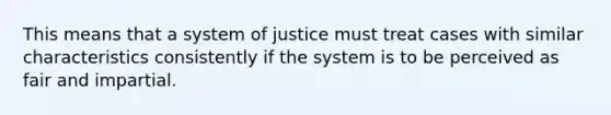 This means that a system of justice must treat cases with similar characteristics consistently if the system is to be perceived as fair and impartial.