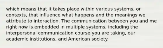 which means that it takes place within various systems, or contexts, that influence what happens and the meanings we attribute to interaction. The communication between you and me right now is embedded in multiple systems, including the interpersonal communication course you are taking, our academic institutions, and American society.