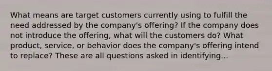 What means are target customers currently using to fulfill the need addressed by the company's offering? If the company does not introduce the offering, what will the customers do? What product, service, or behavior does the company's offering intend to replace? These are all questions asked in identifying...