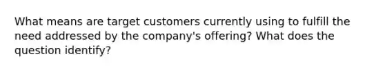 What means are target customers currently using to fulfill the need addressed by the company's offering? What does the question identify?