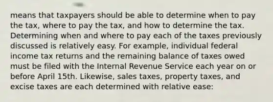 means that taxpayers should be able to determine when to pay the tax, where to pay the tax, and how to determine the tax. Determining when and where to pay each of the taxes previously discussed is relatively easy. For example, individual federal income tax returns and the remaining balance of taxes owed must be filed with the Internal Revenue Service each year on or before April 15th. Likewise, sales taxes, property taxes, and excise taxes are each determined with relative ease: