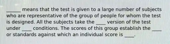 ______ means that the test is given to a large number of subjects who are representative of the group of people for whom the test is designed. All the subjects take the ____ version of the test under ____ conditions. The scores of this group establish the ____ or standards against which an individual score is ____.