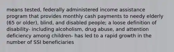 means tested, federally administered income assistance program that provides monthly cash payments to needy elderly (65 or older), blind, and disabled people; a loose definition of disability- including alcoholism, drug abuse, and attention deficiency among children- has led to a rapid growth in the number of SSI beneficiaries