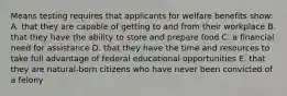 Means testing requires that applicants for welfare benefits show: A. that they are capable of getting to and from their workplace B. that they have the ability to store and prepare food C. a financial need for assistance D. that they have the time and resources to take full advantage of federal educational opportunities E. that they are natural-born citizens who have never been convicted of a felony