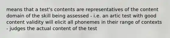 means that a test's contents are representatives of the content domain of the skill being assessed - i.e. an artic test with good content validity will elicit all phonemes in their range of contexts - judges the actual content of the test