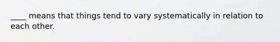 ____ means that things tend to vary systematically in relation to each other.