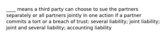 ____ means a third party can choose to sue the partners separately or all partners jointly in one action if a partner commits a tort or a breach of trust: several liability; joint liability; joint and several liability; accounting liability