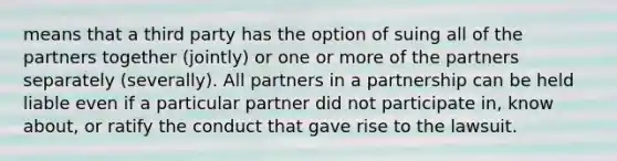 means that a third party has the option of suing all of the partners together (jointly) or one or more of the partners separately (severally). All partners in a partnership can be held liable even if a particular partner did not participate in, know about, or ratify the conduct that gave rise to the lawsuit.