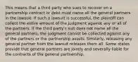 This means that a third party who sues to recover on a partnership contract or debt must name all the general partners in the lawsuit. If such a lawsuit is successful, the plaintiff can collect the entire amount of the judgment against any or all of the partners. If the third party's suit does not name all the general partners, the judgment cannot be collected against any of the partners or the partnership assets. Similarly, releasing any general partner from the lawsuit releases them all. Some states provide that general partners are jointly and severally liable for the contracts of the general partnership.