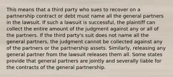 This means that a third party who sues to recover on a partnership contract or debt must name all the general partners in the lawsuit. If such a lawsuit is successful, the plaintiff can collect the entire amount of the judgment against any or all of the partners. If the third party's suit does not name all the general partners, the judgment cannot be collected against any of the partners or the partnership assets. Similarly, releasing any general partner from the lawsuit releases them all. Some states provide that general partners are jointly and severally liable for the contracts of the general partnership.