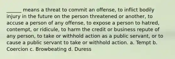 ______ means a threat to commit an offense, to inflict bodily injury in the future on the person threatened or another, to accuse a person of any offense, to expose a person to hatred, contempt, or ridicule, to harm the credit or business repute of any person, to take or withhold action as a public servant, or to cause a public servant to take or withhold action. a. Tempt b. Coercion c. Browbeating d. Duress