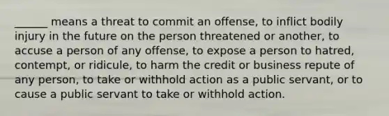 ______ means a threat to commit an offense, to inflict bodily injury in the future on the person threatened or another, to accuse a person of any offense, to expose a person to hatred, contempt, or ridicule, to harm the credit or business repute of any person, to take or withhold action as a public servant, or to cause a public servant to take or withhold action.