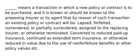 ______ means a transaction in which a new policy or contract is to be purchased, and it is known or should be known to the proposing insurer or its agent that by reason of such transaction an existing policy or contract will be: Lapsed, forfeited, surrendered, or partially surrendered, assigned to the replacing insurer, or otherwise terminated. Converted to reduced paid-up insurance, continued as extended term insurance, or otherwise reduced in value due to the use of nonforfeiture benefits or other policy values etc.