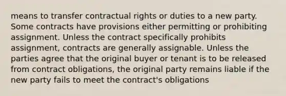 means to transfer contractual rights or duties to a new party. Some contracts have provisions either permitting or prohibiting assignment. Unless the contract specifically prohibits assignment, contracts are generally assignable. Unless the parties agree that the original buyer or tenant is to be released from contract obligations, the original party remains liable if the new party fails to meet the contract's obligations