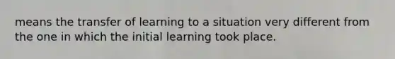 means the transfer of learning to a situation very different from the one in which the initial learning took place.