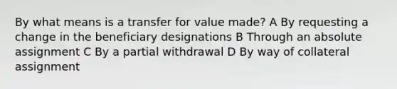 By what means is a transfer for value made? A By requesting a change in the beneficiary designations B Through an absolute assignment C By a partial withdrawal D By way of collateral assignment