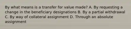 By what means is a transfer for value made? A. By requesting a change in the beneficiary designations B. By a partial withdrawal C. By way of collateral assignment D. Through an absolute assignment