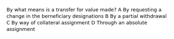 By what means is a transfer for value made? A By requesting a change in the berneficiary designations B By a partial withdrawal C By way of collateral assignment D Through an absolute assignment