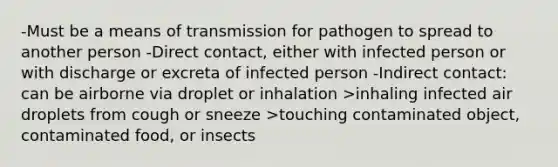 -Must be a means of transmission for pathogen to spread to another person -Direct contact, either with infected person or with discharge or excreta of infected person -Indirect contact: can be airborne via droplet or inhalation >inhaling infected air droplets from cough or sneeze >touching contaminated object, contaminated food, or insects