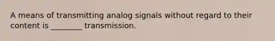 A means of transmitting analog signals without regard to their content is ________ transmission.