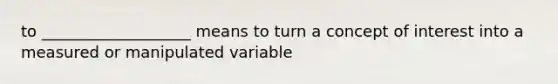 to ___________________ means to turn a concept of interest into a measured or manipulated variable