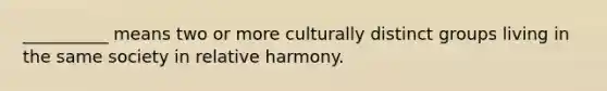 __________ means two or more culturally distinct groups living in the same society in relative harmony.