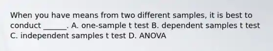 When you have means from two different samples, it is best to conduct ______. A. one-sample t test B. dependent samples t test C. independent samples t test D. ANOVA