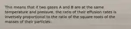 This means that if two gases A and B are at the same temperature and pressure, the ratio of their effusion rates is inversely proportional to the ratio of the square roots of the masses of their particles: