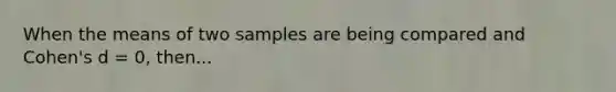 When the means of two samples are being compared and Cohen's d = 0, then...