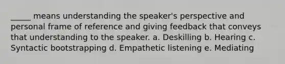 _____ means understanding the speaker's perspective and personal frame of reference and giving feedback that conveys that understanding to the speaker. a. Deskilling b. Hearing c. Syntactic bootstrapping d. Empathetic listening e. Mediating