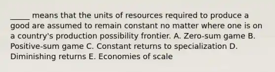 _____ means that the units of resources required to produce a good are assumed to remain constant no matter where one is on a country's production possibility frontier. A. Zero-sum game B. Positive-sum game C. Constant returns to specialization D. Diminishing returns E. Economies of scale