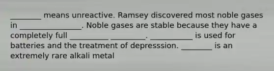 ________ means unreactive. Ramsey discovered most noble gases in ________________. Noble gases are stable because they have a completely full __________ _________. ___________ is used for batteries and the treatment of depresssion. ________ is an extremely rare alkali metal