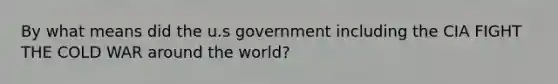 By what means did the u.s government including the CIA FIGHT THE COLD WAR around the world?