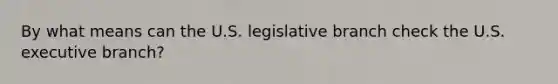 By what means can the U.S. legislative branch check the U.S. executive branch?