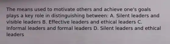 The means used to motivate others and achieve one's goals plays a key role in distinguishing between: A. Silent leaders and visible leaders B. Effective leaders and ethical leaders C. Informal leaders and formal leaders D. Silent leaders and ethical leaders