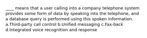 ____ means that a user calling into a company telephone system provides some form of data by speaking into the telephone, and a database query is performed using this spoken information. a.Third-party call control b.Unified messaging c.Fax-back d.Integrated voice recognition and response