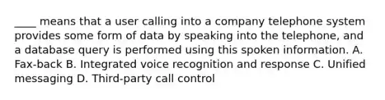 ____ means that a user calling into a company telephone system provides some form of data by speaking into the telephone, and a database query is performed using this spoken information. A. Fax-back B. Integrated voice recognition and response C. Unified messaging D. Third-party call control