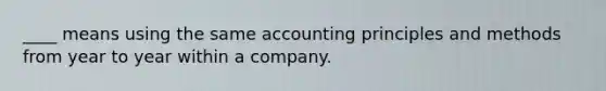 ____ means using the same accounting principles and methods from year to year within a company.