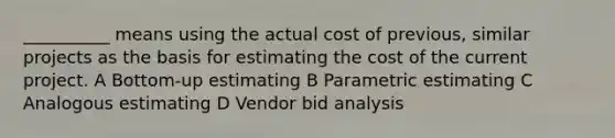 __________ means using the actual cost of previous, similar projects as the basis for estimating the cost of the current project. A Bottom-up estimating B Parametric estimating C Analogous estimating D Vendor bid analysis