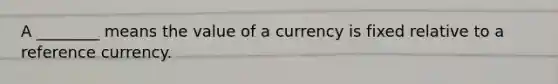 A ________ means the value of a currency is fixed relative to a reference currency.