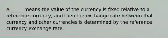 A _____ means the value of the currency is fixed relative to a reference currency, and then the exchange rate between that currency and other currencies is determined by the reference currency exchange rate.